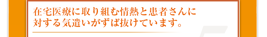 在宅医療に取り組む情熱と患者さんに対する気遣いがずば抜けています。